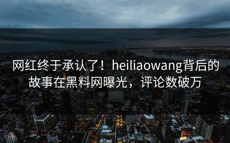 网红终于承认了！heiliaowang背后的故事在黑料网曝光，评论数破万  第1张