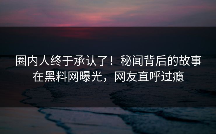 圈内人终于承认了！秘闻背后的故事在黑料网曝光，网友直呼过瘾  第1张