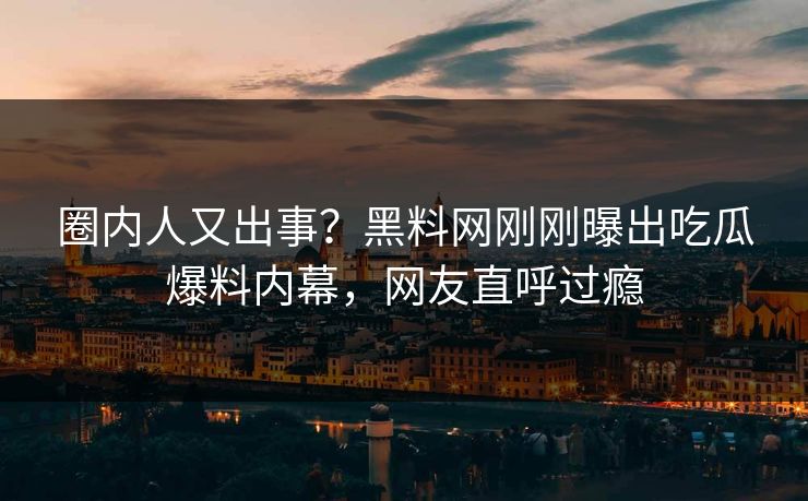 圈内人又出事？黑料网刚刚曝出吃瓜爆料内幕，网友直呼过瘾