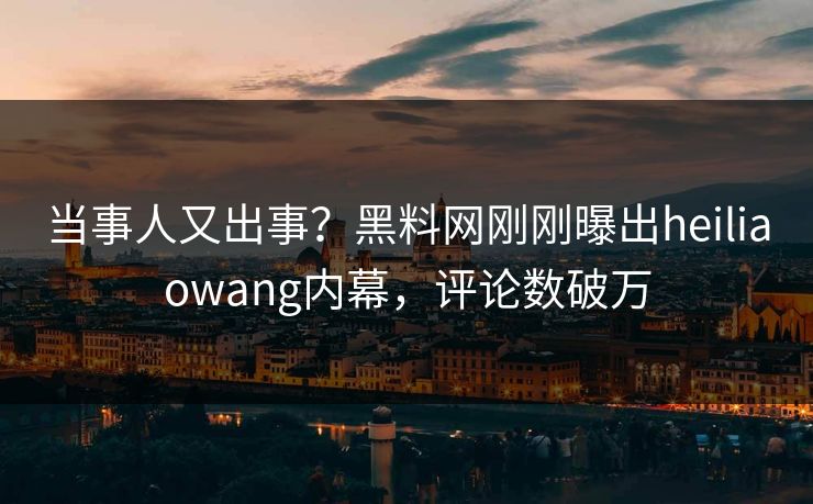 当事人又出事？黑料网刚刚曝出heiliaowang内幕，评论数破万