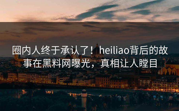 圈内人终于承认了！heiliao背后的故事在黑料网曝光，真相让人瞠目