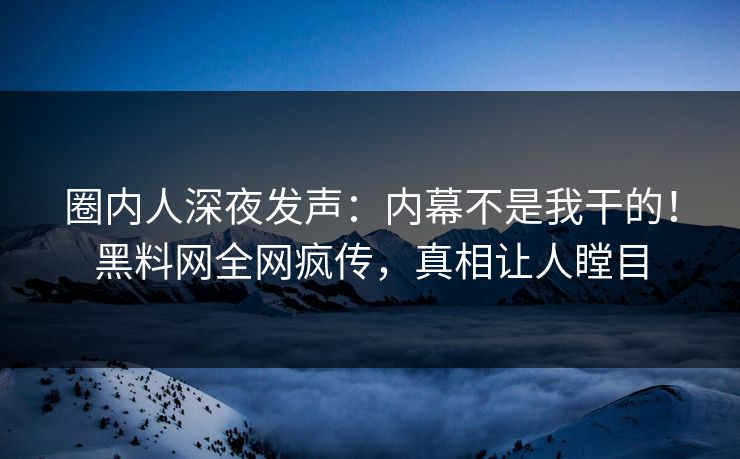 圈内人深夜发声：内幕不是我干的！黑料网全网疯传，真相让人瞠目  第1张