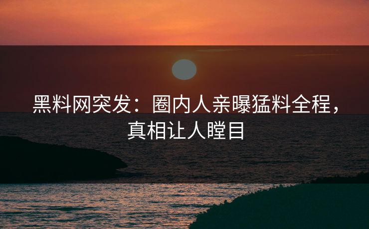 黑料网突发：圈内人亲曝猛料全程，真相让人瞠目
