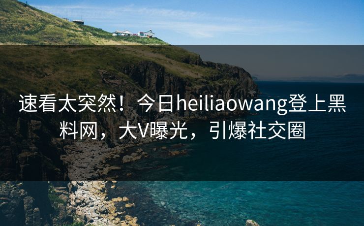 速看太突然！今日heiliaowang登上黑料网，大V曝光，引爆社交圈