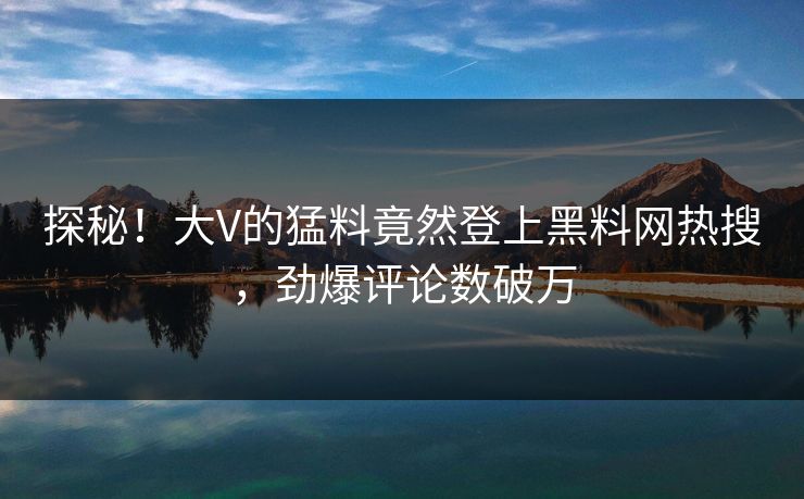 探秘！大V的猛料竟然登上黑料网热搜，劲爆评论数破万