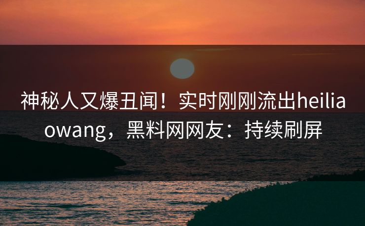 神秘人又爆丑闻！实时刚刚流出heiliaowang，黑料网网友：持续刷屏