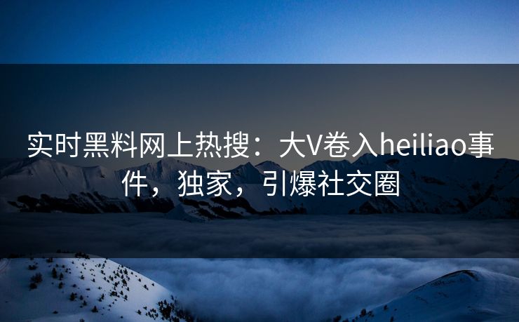 实时黑料网上热搜：大V卷入heiliao事件，独家，引爆社交圈  第1张