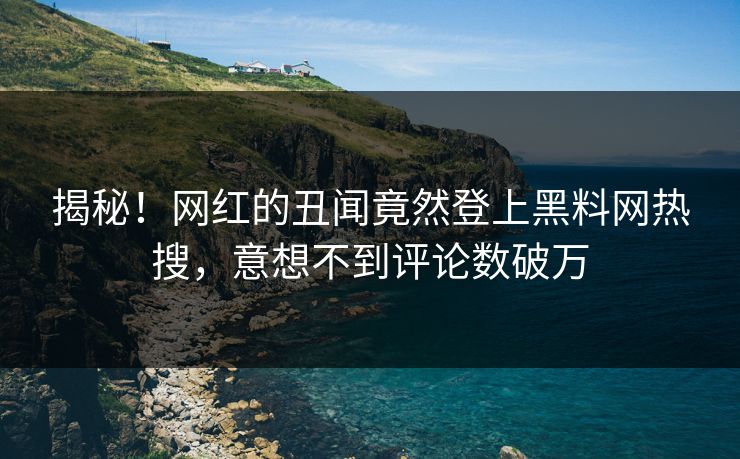 揭秘！网红的丑闻竟然登上黑料网热搜，意想不到评论数破万
