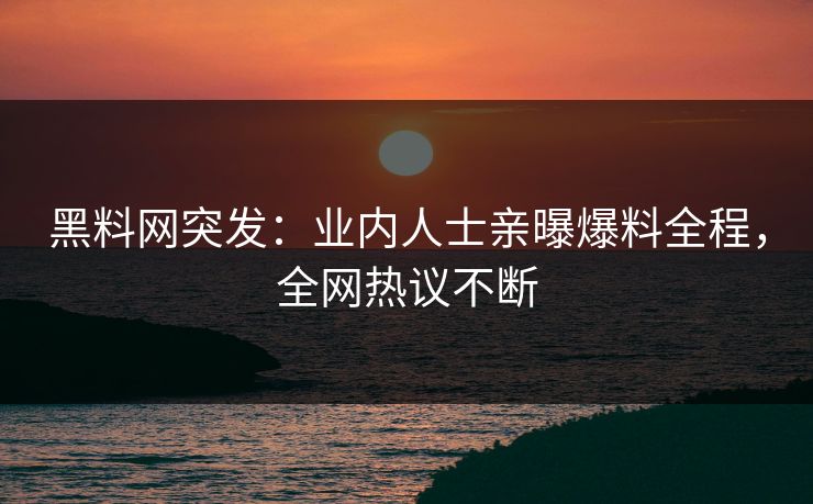 黑料网突发：业内人士亲曝爆料全程，全网热议不断