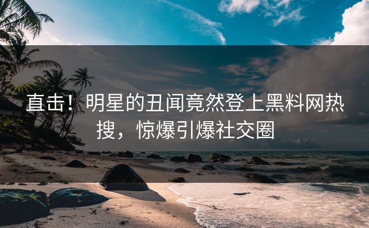 直击！明星的丑闻竟然登上黑料网热搜，惊爆引爆社交圈