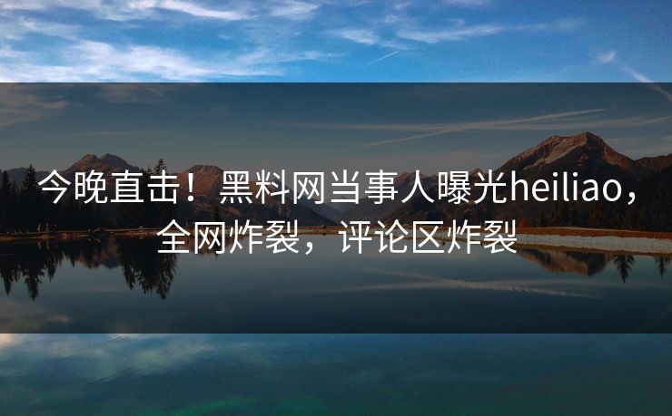 今晚直击！黑料网当事人曝光heiliao，全网炸裂，评论区炸裂