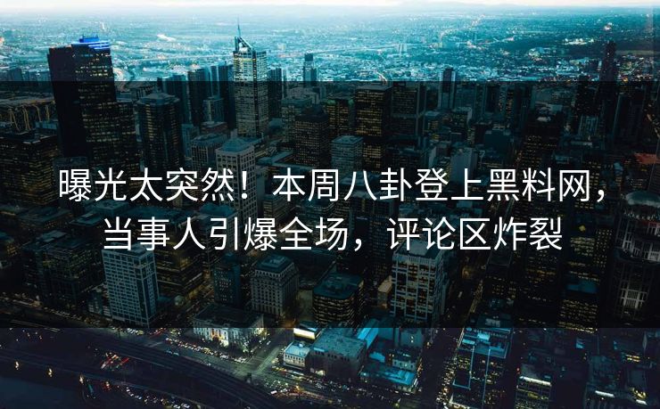曝光太突然！本周八卦登上黑料网，当事人引爆全场，评论区炸裂  第1张
