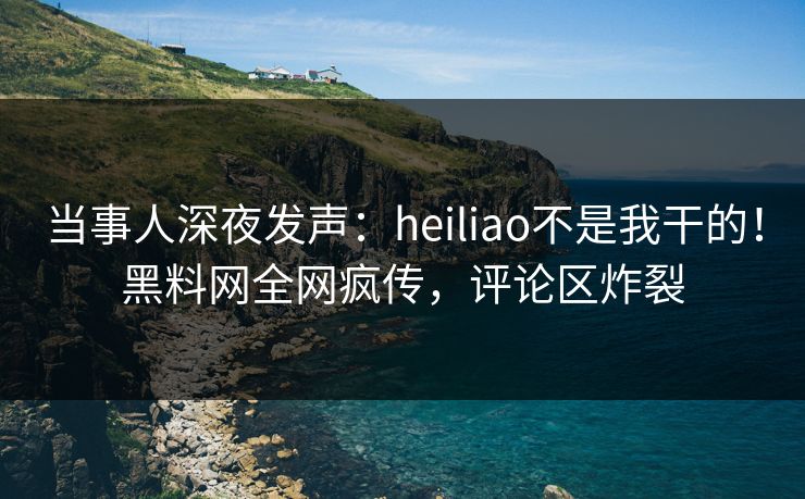 当事人深夜发声：heiliao不是我干的！黑料网全网疯传，评论区炸裂  第1张