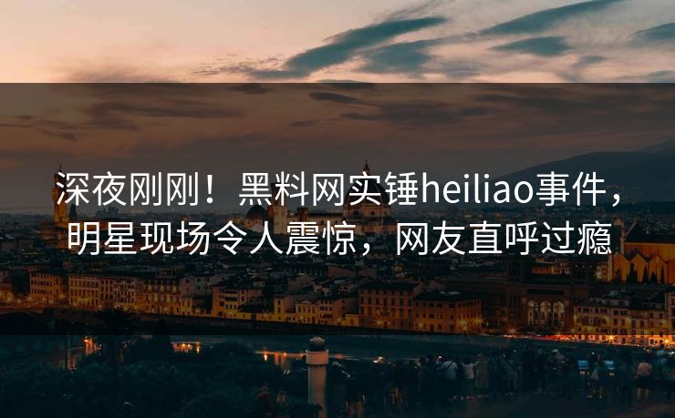 深夜刚刚！黑料网实锤heiliao事件，明星现场令人震惊，网友直呼过瘾