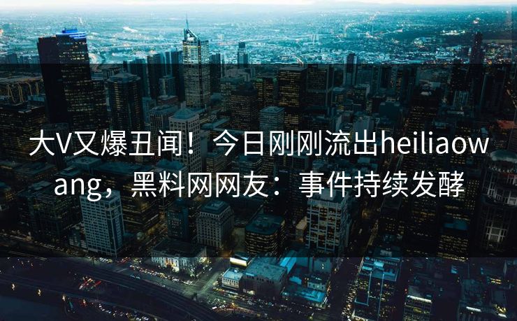 大V又爆丑闻！今日刚刚流出heiliaowang，黑料网网友：事件持续发酵