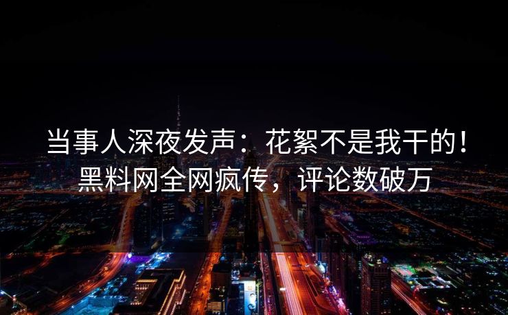 当事人深夜发声：花絮不是我干的！黑料网全网疯传，评论数破万