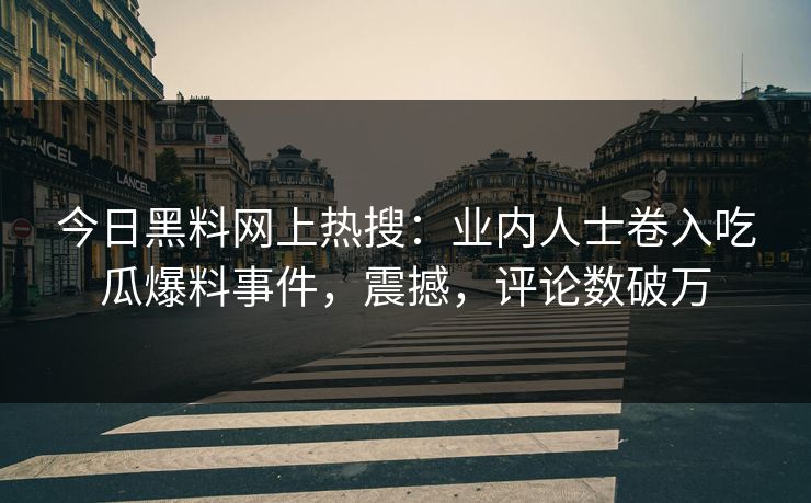 今日黑料网上热搜：业内人士卷入吃瓜爆料事件，震撼，评论数破万