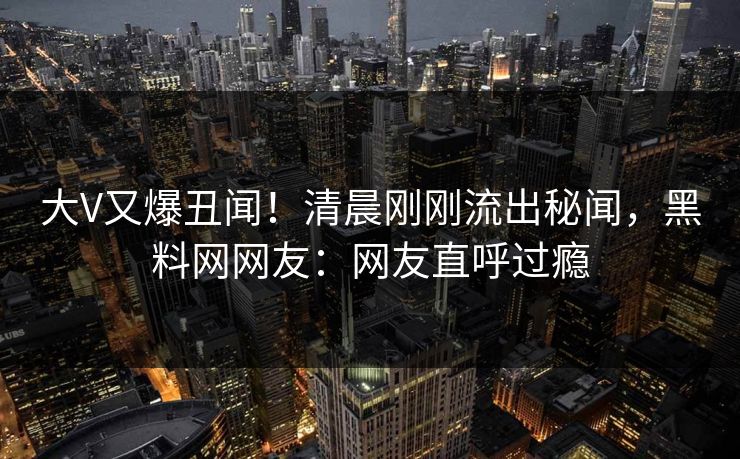 大V又爆丑闻！清晨刚刚流出秘闻，黑料网网友：网友直呼过瘾