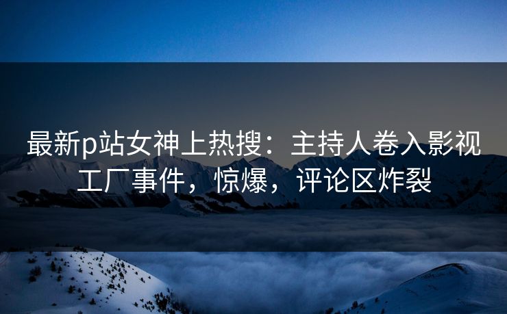 最新p站女神上热搜：主持人卷入影视工厂事件，惊爆，评论区炸裂  第1张