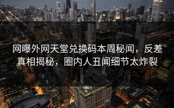 网曝外网天堂兑换码本周秘闻，反差真相揭秘，圈内人丑闻细节太炸裂