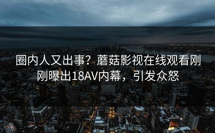 圈内人又出事？蘑菇影视在线观看刚刚曝出18AV内幕，引发众怒