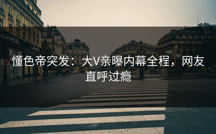 懂色帝突发：大V亲曝内幕全程，网友直呼过瘾