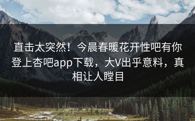 直击太突然！今晨春暖花开性吧有你登上杏吧app下载，大V出乎意料，真相让人瞠目