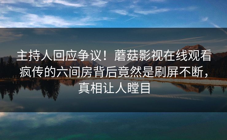 主持人回应争议！蘑菇影视在线观看疯传的六间房背后竟然是刷屏不断，真相让人瞠目