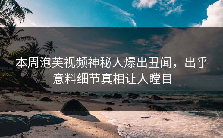 本周泡芙视频神秘人爆出丑闻，出乎意料细节真相让人瞠目