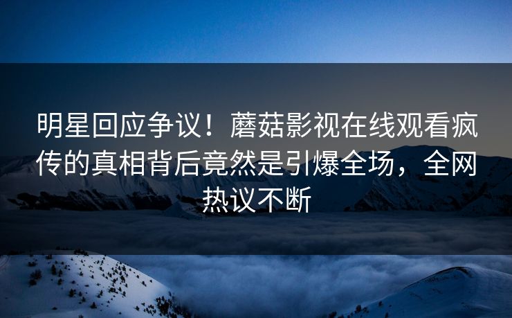 明星回应争议！蘑菇影视在线观看疯传的真相背后竟然是引爆全场，全网热议不断
