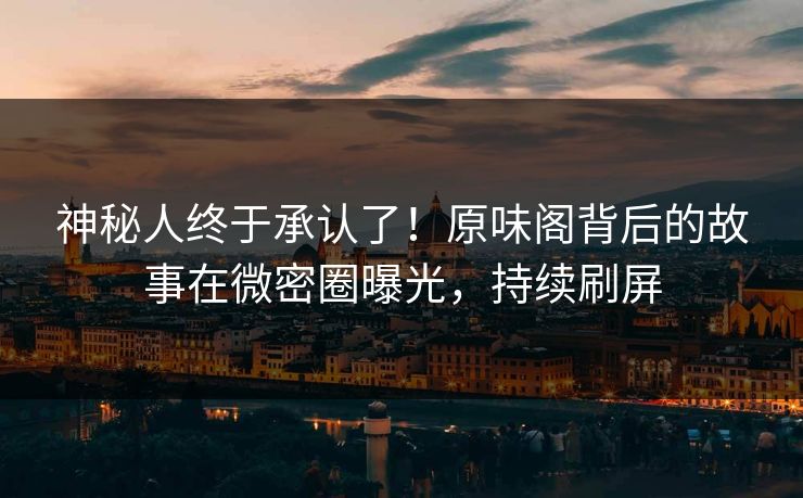 神秘人终于承认了！原味阁背后的故事在微密圈曝光，持续刷屏