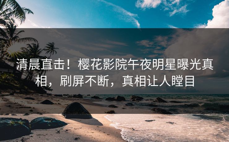 清晨直击！樱花影院午夜明星曝光真相，刷屏不断，真相让人瞠目