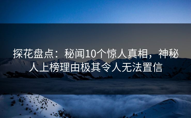 探花盘点：秘闻10个惊人真相，神秘人上榜理由极其令人无法置信