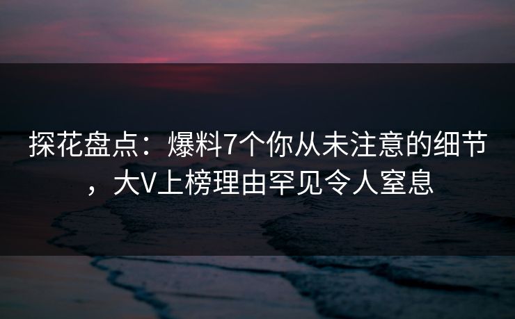 探花盘点：爆料7个你从未注意的细节，大V上榜理由罕见令人窒息