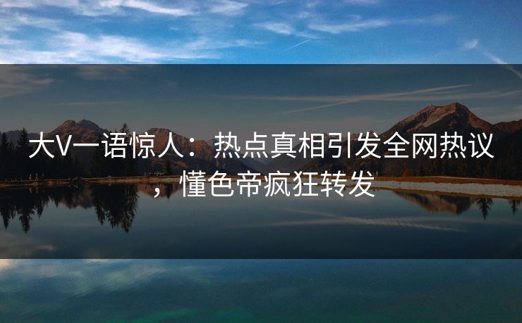大V一语惊人：热点真相引发全网热议，懂色帝疯狂转发