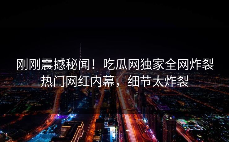 刚刚震撼秘闻！吃瓜网独家全网炸裂热门网红内幕，细节太炸裂