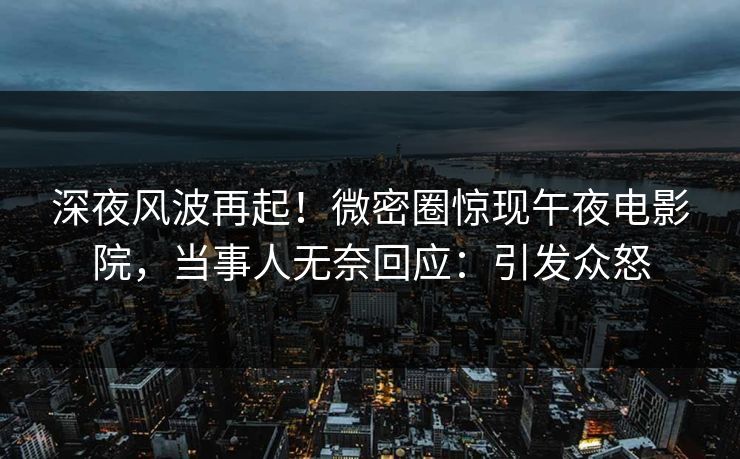 深夜风波再起！微密圈惊现午夜电影院，当事人无奈回应：引发众怒