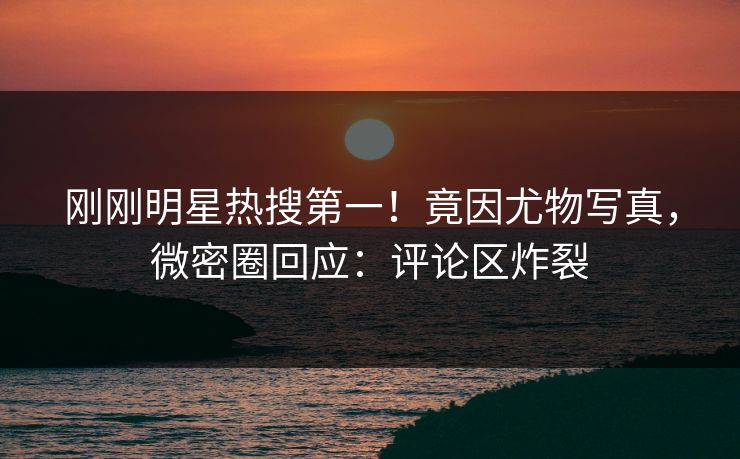 刚刚明星热搜第一！竟因尤物写真，微密圈回应：评论区炸裂