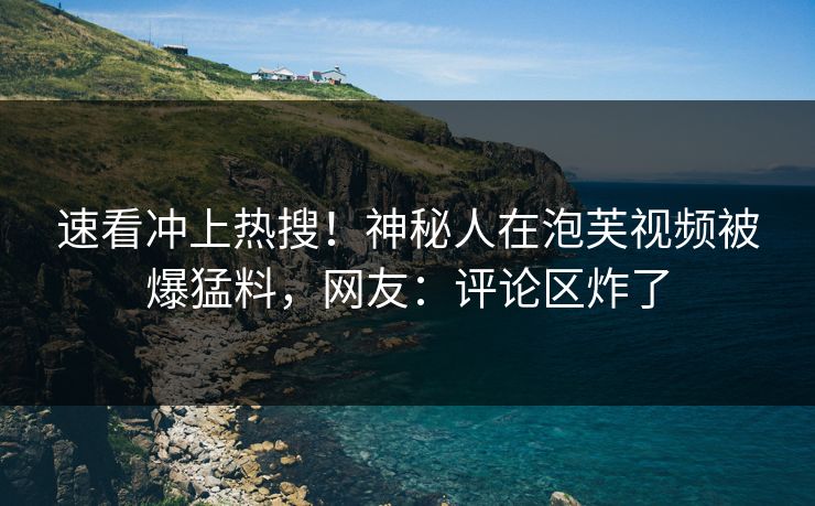 速看冲上热搜！神秘人在泡芙视频被爆猛料，网友：评论区炸了