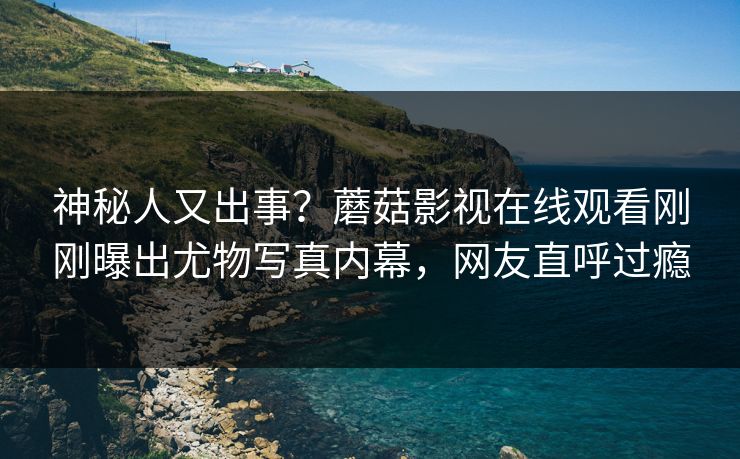 神秘人又出事？蘑菇影视在线观看刚刚曝出尤物写真内幕，网友直呼过瘾