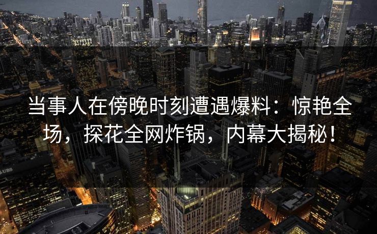 当事人在傍晚时刻遭遇爆料：惊艳全场，探花全网炸锅，内幕大揭秘！
