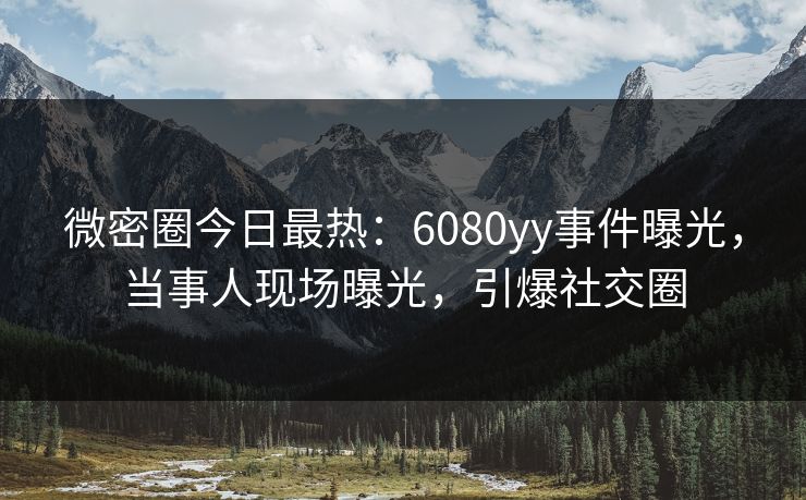 微密圈今日最热：6080yy事件曝光，当事人现场曝光，引爆社交圈