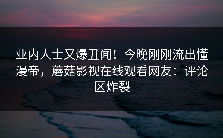 业内人士又爆丑闻！今晚刚刚流出懂漫帝，蘑菇影视在线观看网友：评论区炸裂