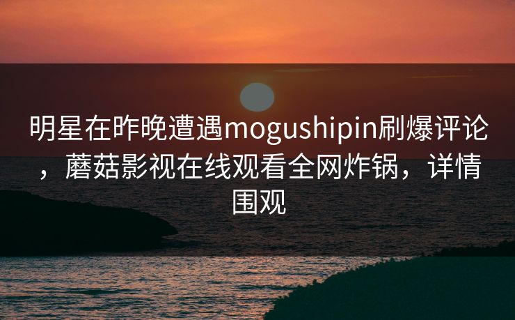明星在昨晚遭遇mogushipin刷爆评论，蘑菇影视在线观看全网炸锅，详情围观