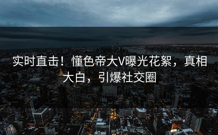 实时直击！懂色帝大V曝光花絮，真相大白，引爆社交圈