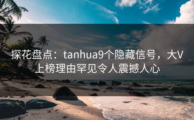 探花盘点：tanhua9个隐藏信号，大V上榜理由罕见令人震撼人心