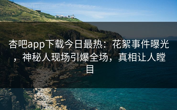 杏吧app下载今日最热：花絮事件曝光，神秘人现场引爆全场，真相让人瞠目