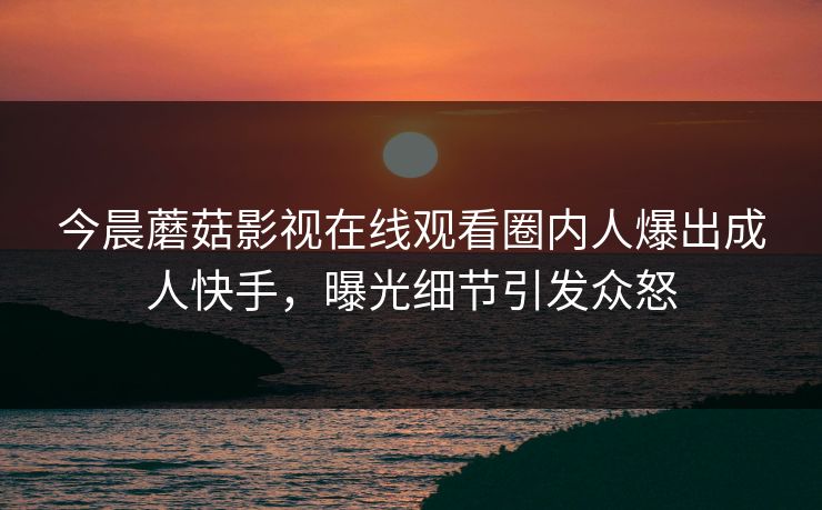 今晨蘑菇影视在线观看圈内人爆出成人快手，曝光细节引发众怒
