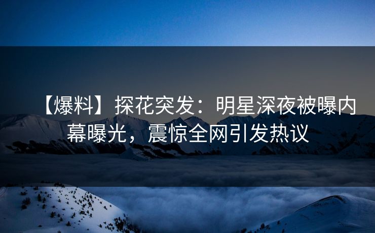 【爆料】探花突发：明星深夜被曝内幕曝光，震惊全网引发热议