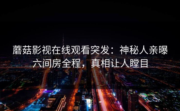 蘑菇影视在线观看突发：神秘人亲曝六间房全程，真相让人瞠目